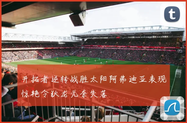 开拓者逆转战胜太阳阿弗迪亚表现惊艳令狄龙无奈失落