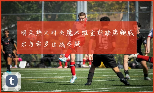明天热火对决魔术维金斯缺席鲍威尔与希罗出战存疑
