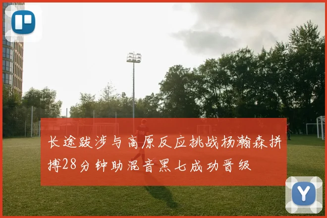 长途跋涉与高原反应挑战杨瀚森拼搏28分钟助混音黑七成功晋级
