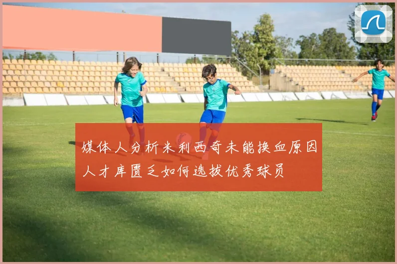 媒体人分析米利西奇未能换血原因人才库匮乏如何选拔优秀球员