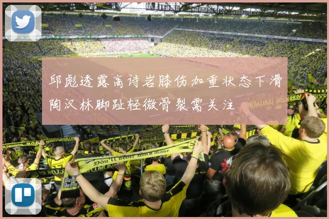 邱彪透露高诗岩膝伤加重状态下滑陶汉林脚趾轻微骨裂需关注