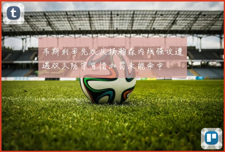韦斯利率先欢庆杨瀚森内线强攻遭遇双人防守可惜加罚未能命中