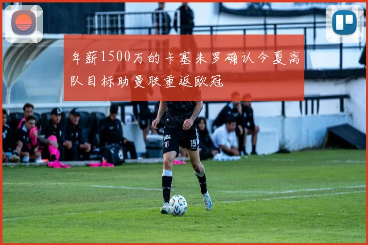 年薪1500万的卡塞米罗确认今夏离队目标助曼联重返欧冠