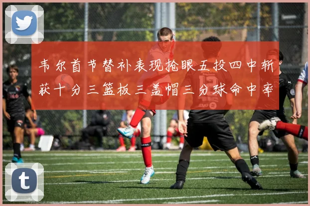 韦尔首节替补表现抢眼五投四中斩获十分三篮板三盖帽三分球命中率高达六成