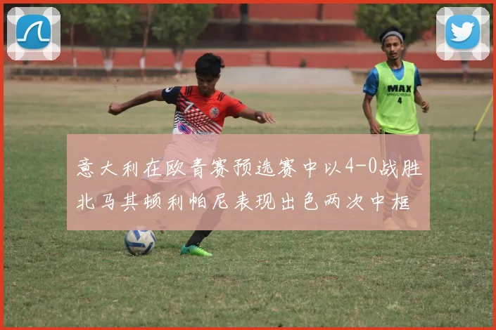 意大利在欧青赛预选赛中以4-0战胜北马其顿利帕尼表现出色两次中框并打入一球
