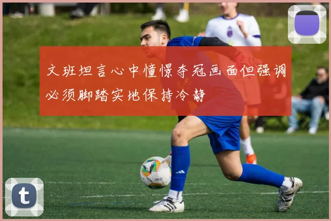 文班坦言心中憧憬夺冠画面但强调必须脚踏实地保持冷静
