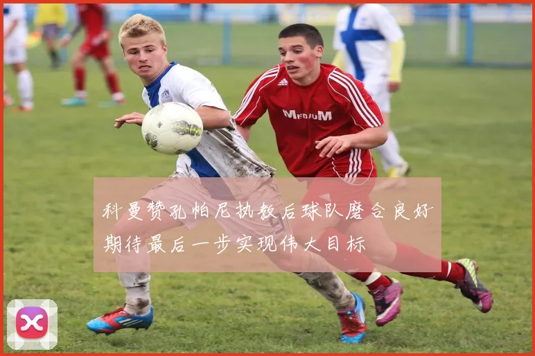 科曼赞孔帕尼执教后球队磨合良好期待最后一步实现伟大目标