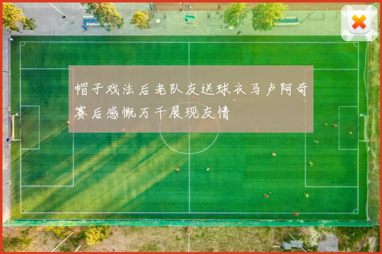 帽子戏法后老队友送球衣马卢阿奇赛后感慨万千展现友情
