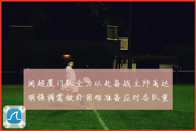 闽超厦门队全力以赴备战主帅高达明强调需做好困难准备应对各队重视挑战