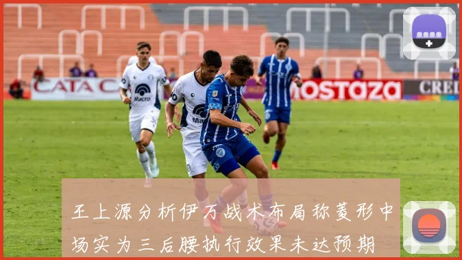 王上源分析伊万战术布局称菱形中场实为三后腰执行效果未达预期