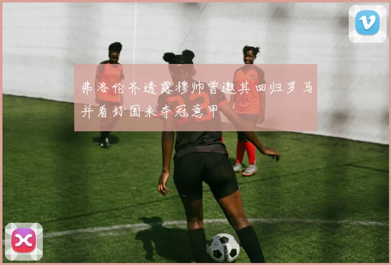弗洛伦齐透露穆帅曾邀其回归罗马并看好国米夺冠意甲